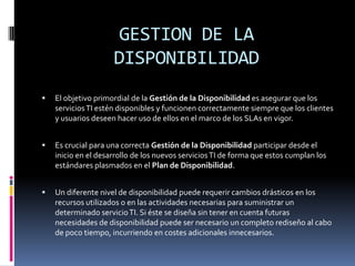 GESTION DE LA
                     DISPONIBILIDAD
   El objetivo primordial de la Gestión de la Disponibilidad es asegurar que los
    servicios TI estén disponibles y funcionen correctamente siempre que los clientes
    y usuarios deseen hacer uso de ellos en el marco de los SLAs en vigor.


   Es crucial para una correcta Gestión de la Disponibilidad participar desde el
    inicio en el desarrollo de los nuevos servicios TI de forma que estos cumplan los
    estándares plasmados en el Plan de Disponibilidad.


   Un diferente nivel de disponibilidad puede requerir cambios drásticos en los
    recursos utilizados o en las actividades necesarias para suministrar un
    determinado servicio TI. Si éste se diseña sin tener en cuenta futuras
    necesidades de disponibilidad puede ser necesario un completo rediseño al cabo
    de poco tiempo, incurriendo en costes adicionales innecesarios.
 
