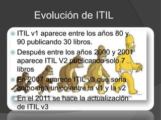 Evolución de ITIL
 ITIL v1 aparece entre los años 80 y
  90 publicando 30 libros.
 Después entre los años 2000 y 2001
  aparece ITIL V2 publicando solo 7
  libros
 En 2007 aparece ITIL v3 que seria
  como una unión entre la v1 y la v2
 En el 2011 se hace la actualización
  de ITIL v3
 