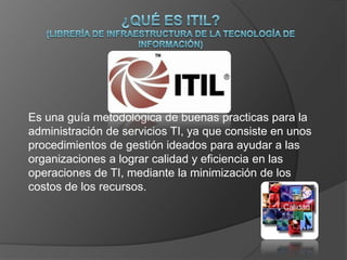 Es una guía metodológica de buenas practicas para la
administración de servicios TI, ya que consiste en unos
procedimientos de gestión ideados para ayudar a las
organizaciones a lograr calidad y eficiencia en las
operaciones de TI, mediante la minimización de los
costos de los recursos.
 