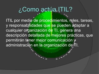 ¿Como actúa ITIL?
ITIL por medio de procedimientos, roles, tareas,
y responsabilidades que se pueden adaptar a
cualquier organización de TI, genera una
descripción detallada de mejores prácticas, que
permitirán tener mejor comunicación y
administración en la organización de TI.
 