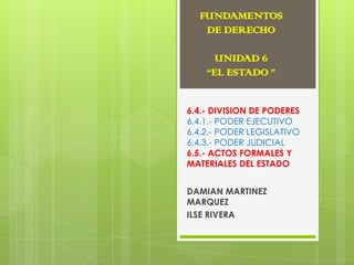 FUNDAMENTOS
DE DERECHO
UNIDAD 6
“EL ESTADO ”
6.4.- DIVISION DE PODERES
6.4.1.- PODER EJECUTIVO
6.4.2.- PODER LEGISLATIVO
6.4.3.- PODER JUDICIAL
6.5.- ACTOS FORMALES Y
MATERIALES DEL ESTADO
DAMIAN MARTINEZ
MARQUEZ
ILSE RIVERA

 