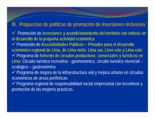 III. Propuestas de políticas de promoción de inversiones inclusivas
 Promoción de inversiones y acondicionamiento del territorio con énfasis en
el desarrollo de la pequeña actividad económica
 Promoción de Asociatividades Públicos – Privados para el desarrollo
económico regional de Lima, de Lima norte, Lima sur, Lima este y Lima este
 Programa de fomento de circuitos productivos, comerciales y turísticos en
Lima: Circuito turístico recreativo - gastronómico, circuito turístico vivencial –
ecológico – gastronómico
 Programa de mejora de la infraestructura vial y mejora urbana en circuitos
económicos de áreas periféricas
 Programa regional de responsabilidad social empresarial con incentivos y
promoción de las mejores prácticas.
 