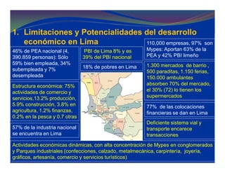 1. Limitaciones y Potencialidades del desarrollo
económico en Lima
PBI de Lima 8% y es
39% del PBI nacional
18% de pobres en Lima
46% de PEA nacional (4,
390.859 personas): Sólo
59% bien empleada, 34%
subempleada y 7%
desempleada
Estructura económica: 75%
actividades de comercio y
servicios,13.2% producción,
5.9% construcción, 3.8% en
agricultura, 1.2% finanzas,
0.2% en la pesca y 0.7 otras
57% de la industria nacional
se encuentra en Lima
110,000 empresas, 97% son
Mypes: Aportan 63% de la
PEA y 42% PBI limeño
1.300 mercados de barrio ,
500 paraditas, 1.150 ferias,
150.000 ambulantes
absorben 70% del mercado,
el 30% (72) lo tienen los
supermercados
77% de las colocaciones
financieras se dan en Lima
Actividades económicas dinámicas, con alta concentración de Mypes en conglomerados
y Parques industriales (confecciones, calzado, metalmecánica, carpintería, joyería,
gráficos, artesanía, comercio y servicios turísticos)
Deficiente sistema vial y
transporte encarece
transacciones
 