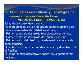 2. Propuestas de Políticas y Estrategias de
desarrollo económico de Lima
VOCACIÓN PRODUCTIVA DE LIMA
Lima debe consolidarse como:
• Centro principal de la producción de manufactura y de
bienes intermedios de calidad en el país,
• Primer centro de desarrollo tecnológico electrónico,
• Primer centro de desarrollo del mueble peruano,
• Primer centro del diseño y uso de medios masivos de
comunicación,
• Capital de la moda de prendas de vestir y de calzado en
el Pacifico,
• Centro turístico recreativo y capital de la gastronomía
nacional.
 