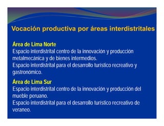 Vocación productiva por áreas interdistritales
Área de Lima Norte
Espacio interdistrital centro de la innovación y producción
metalmecánica y de bienes intermedios.
Espacio interdistrital para el desarrollo turístico recreativo y
gastronómico.
Área de Lima Sur
Espacio interdistrital centro de la innovación y producción del
mueble peruano.
Espacio interdistrital para el desarrollo turístico recreativo de
veraneo.
 