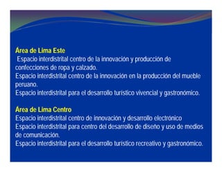 Área de Lima Este
Espacio interdistrital centro de la innovación y producción de
confecciones de ropa y calzado.
Espacio interdistrital centro de la innovación en la producción del mueble
peruano.
Espacio interdistrital para el desarrollo turístico vivencial y gastronómico.
Área de Lima Centro
Espacio interdistrital centro de innovación y desarrollo electrónico
Espacio interdistrital para centro del desarrollo de diseño y uso de medios
de comunicación.
Espacio interdistrital para el desarrollo turístico recreativo y gastronómico.
 