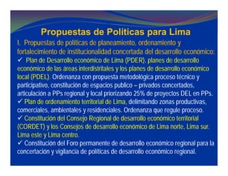 Propuestas de Políticas para Lima
I. Propuestas de políticas de planeamiento, ordenamiento y
fortalecimiento de institucionalidad concertada del desarrollo económico:
 Plan de Desarrollo económico de Lima (PDER), planes de desarrollo
económico de las áreas interdistritales y los planes de desarrollo económico
local (PDEL). Ordenanza con propuesta metodológica proceso técnico y
participativo, constitución de espacios publico – privados concertados,
articulación a PPs regional y local priorizando 25% de proyectos DEL en PPs.
 Plan de ordenamiento territorial de Lima, delimitando zonas productivas,
comerciales, ambientales y residenciales. Ordenanza que regule proceso.
 Constitución del Consejo Regional de desarrollo económico territorial
(CORDET) y los Consejos de desarrollo económico de Lima norte, Lima sur.
Lima este y Lima centro.
 Constitución del Foro permanente de desarrollo económico regional para la
concertación y vigilancia de políticas de desarrollo económico regional.
 