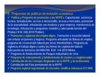 II. Propuestas de políticas de inclusión económica:
 Política y Programa de promoción a las MYPEs: Capacitación, asistencia
técnica, formalización, acceso a microcredito, acceso a mercados, promoción
de la asociatividad, articulación con mediana y gran empresa, transferencia de
tecnología. Articulación a programas estatales y adecuando función del
Produce R.M. 048-2010 Produce.
 Promoción y vigilancia del empleo digno: Formación e inserción laboral
con énfasis en jóvenes y mujeres, Programa articulado de Bolsas de empleo,
programa de reconversión laboral por áreas interdistritales, Programa de
vigilancia al trabajo digno y contra las formas de explotación laboral.
Adecuación de funciones del MINTRA R.M. 144-2010 Mintra.
 Programa de fortalecimiento de Parques industriales de Lima
 Programa de ordenamiento y fortalecimiento de clusters y conglomerados
 Constitución de los Consejos Regionales de la MYPE y de la Artesanía
 Constitución del Foro permanente de la MYPE
 Programa regional cogestionado de mercados, modificar ordenanza 072 MML
 