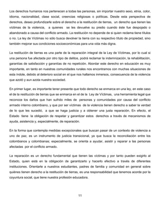 Los derechos humanos nos pertenecen a todas las personas, sin importar nuestro sexo, etnia, color,
idioma, nacionalidad, clase social, creencias religiosas o políticas. Desde esta perspectiva de
derechos, deseo profundizarle sobre el derecho a la restitución de tierras, un derecho que tienen las
víctimas de la violencia, a quienes se les devuelve su predio cuando éste fue despojado o
abandonado a causa del conflicto armado. La restitución no depende de si quien reclama tiene títulos
o no. La ley de Víctimas no sólo busca devolver la tierra con su respectivo título de propiedad, sino
también mejorar sus condiciones socioeconómicas para una vida más digna.
La restitución de tierras es una parte de la reparación integral de la Ley de Víctimas, por lo cual si
una persona fue afectada por otro tipo de delitos, podrá reclamar la indemnización, la rehabilitación,
garantías de satisfacción y garantías de no repetición. Abordar este derecho en educación es muy
importante, en tanto en nuestras comunidades rurales nos encontramos con muchas situaciones de
esta índole, debido al deterioro social en el que nos hallamos inmersos, consecuencia de la violencia
que azotó y aun azota nuestra sociedad.
En primer lugar, es importante tener presente que todo derecho se enmarca en una ley, en este caso
el de la restitución de tierras que se enmarca en el de la Ley de Víctimas, una herramienta legal que
reconoce los daños que han sufrido miles de personas y comunidades por causa del conflicto
armado interno colombiano, y que por ser víctimas de la violencia tienen derecho a saber la verdad
de lo que les sucedió, a que se haga justicia y a obtener una justa reparación. En efecto, el
Estado tiene la obligación de respetar y garantizar estos derechos a través de mecanismos de
ayuda, asistencia y, especialmente, de reparación.
En la forma que contempla medidas excepcionales que buscan pasar de un contexto de violencia a
uno de paz, es un instrumento de justicia transicional, ya que busca la reconciliación entre los
colombianos y colombianas; especialmente, se orienta a ayudar, asistir y reparar a las personas
afectadas por el conflicto armado.
La reparación es un derecho fundamental que tienen las víctimas y por tanto pueden exigirlo al
Estado, quien está en la obligación de garantizarlo y hacerlo efectivo a través de diferentes
instituciones. Orientarle a nuestros estudiantes, padres de familia y comunidad en general sobre
quiénes tienen derecho a la restitución de tierras, es una responsabilidad que tenemos acorde por la
coyuntura social, que tiene nuestra profesión educadora.
11
 