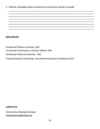 2. Clasifica, estrategias desde los derechos humanos para mejorar la escuela.
______________________________________________________________________________
______________________________________________________________________________
______________________________________________________________________________
______________________________________________________________________________
______________________________________________________________________________
______________________________________________________________________________
______________________________________________________________________________
______________________________________________________________________________
BIBLIOGRAÍA
Constitución Política e Colombia. 1991.
Ley General de Educación, el Decreto 1860 de 1994.
Constitución Política de Colombia. 1991.
Proyecto Educativo Institucional. Escuela Normal Superior de Abejorral. 2010.
CONTACTO:
Carmen Elena Restrepo Restrepo.
restrepocarmen@hotmail.com
23
 