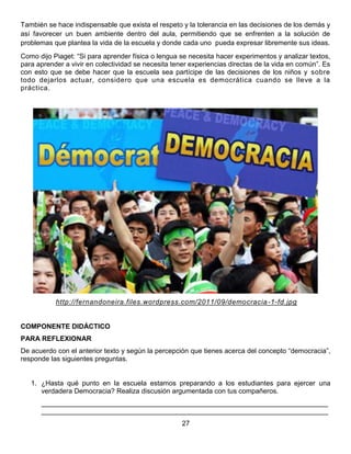 También se hace indispensable que exista el respeto y la tolerancia en las decisiones de los demás y
así favorecer un buen ambiente dentro del aula, permitiendo que se enfrenten a la solución de
problemas que plantea la vida de la escuela y donde cada uno pueda expresar libremente sus ideas.
Como dijo Piaget: “Si para aprender física o lengua se necesita hacer experimentos y analizar textos,
para aprender a vivir en colectividad se necesita tener experiencias directas de la vida en común”. Es
con esto que se debe hacer que la escuela sea partícipe de las decisiones de los niños y sobre
todo dejarlos actuar, considero que una escuela es democrática cuando se lleve a la
práctica.
http://fernandoneira.files.wordpress.com/2011/09/democracia-1-fd.jpg
COMPONENTE DIDÁCTICO
PARA REFLEXIONAR
De acuerdo con el anterior texto y según la percepción que tienes acerca del concepto “democracia”,
responde las siguientes preguntas.
1. ¿Hasta qué punto en la escuela estamos preparando a los estudiantes para ejercer una
verdadera Democracia? Realiza discusión argumentada con tus compañeros.
___________________________________________________________________________
___________________________________________________________________________
27
 