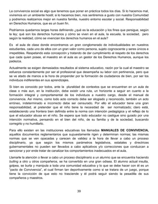 La convivencia social es algo que tenemos que poner en práctica todos los días. Si lo hacemos mal,
viviremos en un ambiente hostil; si lo hacemos bien, nos sentiremos a gusto con nuestra Comunidad
y podremos realizarnos mejor en nuestra familia, nuestro entorno escolar y social. Responsabilidad
en Derechos Humanos, que es un buen fin.
Podríamos quedarnos largas horas definiendo ¿qué es la educación y los fines que persigue, según
la ley; qué son los derechos humanos y cómo se viven en el aula, la escuela, la sociedad, pero
según la realidad, cómo se vivencian los derechos humanos en el aula?
Es el aula de clase donde encontramos un gran conglomerado de individualidades en nuestros
estudiantes, cada uno de ellos con un gran valor como persona, sujeto cognoscente y seres únicos e
irrepetibles. Respetando esta concepción y tratando de dar cumplimiento al respeto de los derechos
que cada quien posee, el maestro en el aula es un gestor de los Derechos Humanos, aunque los
padezca.
Actualmente se exigen demasiados resultados al sistema educativo, razón por la cual el maestro se
esfuerza constantemente por ser el profesional que desempeña su labor con pertinencia, pero que
se ve atado de manos a la hora de propender por la formación de ciudadanos de bien, por ser los
individuos indiferentes en sus aprendizajes.
Si bien es conocido por todos, ante la pluralidad de contextos que se encuentran en un aula de
clase o más aun, en la institución, debe existir una ruta, un horizonte a seguir en cuanto a la
formación integral y comportamental de los individuos a nuestro cargo, desde el manual de
convivencia. Así mismo, como todo acto correcto debe ser elogiado y reconocido, también un acto
erróneo, indeterminado e incorrecto debe ser censurado. Por ello el educador tiene una gran
responsabilidad, al pretender que el niño tiene la necesidad de ser normatizado; claro está,
estableciendo una frontera bien definida entre la norma con intención pedagógica y el reflejo de lo
que el educador abusa en el niño. Se espera que todo educador no castigue sino guiado por una
intención normativa, pensando en el bien del niño, de su familia y de la sociedad, buscando
corregirlo y no humillarlo.
Para ello existen en las instituciones educativas los llamados MANUALES DE CONVIVENCIA,
aquellos documentos reglamentarios que supuestamente rigen y determinan normas; las mismas
normas que se ven opacadas y carecen de validez a la hora de llevar a cabo un proceso
disciplinario, ya que según los mismos parámetros legislativos, estatales y directrices
gubernamentales no pueden ser llevados a cabo aplicativos y/o correcciones que conduzcan a
sancionar y por ende tratar de canalizar los comportamientos inadecuados en el aula.
Llamarle la atención o llevar a cabo un proceso disciplinario a un alumno que se encuentra haciendo
bulling a otro u otros compañeros, se ha convertido en una gran odisea. El alumno actual insulta,
golpea, se burla y manipula a toda una comunidad educativa y lo que se debe hacer con él es un
“pacto de Convivencia”, el cual firman tan deportivamente como si se tratara de un juego, porque
tiene la convicción de que esto no trasciende y él podrá seguir siendo la pesadilla de sus
compañeros y maestros.
39
 
