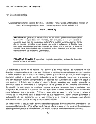 ESTADO DEMOCRÁTICO EN DERECHO
Por: Gloria Inés González
“Los derechos humanos son sus derechos. Tómenlos. Promuévanlos. Entiéndalos e insistan en
ellos. Nútranlos y enriquézcanlos… son lo mejor de nosotros. Denles vida”.
Martin Luther King
RESUMEN: La generación de autonomía es un asunto que no solo le compete a
la escuela, aunque ésta esté llamada, por supuesto, a ser generadora de
espacios para que los ciudadanos del mañana puedan tomar decisiones dentro
de los cauces sociales y ésta pueda ser justa e incluyente, la familia como
asiento de la sociedad debe ser creadora de bases que le permitan al individuo
sentirse parte importante de una comunidad y esto incentive a la escuela dentro
de los términos de autonomía y conciencia.
PALABRAS CLAVES: Estigmatizar, espacio geográfico, autonomía, inserción,
estado social de derechos.
La humanidad, a través de la historia, ha sufrido y ha vivido hechos de vulneración de sus
derechos como seres humanos y han sido relegados a espacios y escenarios que les han impedido
el normal desarrollo de sus actividades como personas que habitan un planeta, un mismo espacio y
donde la igualdad, en el amplio sentido de la palabra, ha sido relegada, dando paso al antónimo de
ésta para restringir, reprimir y estigmatizar a los sectores más vulnerables de la sociedad. Según la
idea anterior, el Estado democrático en derecho busca consolidar una amplia propuesta de
aplicación desde la solidaridad y la apropiación de la igualdad en los derechos que brinda la
Constitución, la cual posee los principios rectores para una humanidad justa y equitativa con
perspectiva de garantizar al ciudadano una vida digna para el normal desarrollo de sus dinamismos
como individuo y como sociedad. El Estado democrático en derecho debe buscar y trabajar al
servicio de la comunidad para la satisfacción de sus necesidades, como también garantizar la
participación de los ciudadanos en lo que concierne a la toma de decisiones que afectan
directamente la vida política, social y económica de la nación.
En este sentido, la escuela debe ser una escuela en proceso de transformación, entendiendo las
nuevas realidades de los niños y jóvenes de hoy, de tal manera que brinde herramientas necesarias
a éstos para comprender el mundo desde una mirada holística, concibiéndolo como espacio
42
 