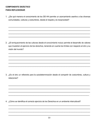 COMPONENTE DIDÁCTICO
PARA REFLEXIONAR
1. ¿De qué manera el conocimiento de los DD HH permite un acercamiento asertivo a las diversas
comunidades, culturas y costumbres, desde el respeto y la reciprocidad?
______________________________________________________________________________
______________________________________________________________________________
______________________________________________________________________________
______________________________________________________________________________
2. ¿El enriquecimiento de las culturas desde el conocimiento mutuo permite el desarrollo de valores
que muestren el ejercicio de los derechos, teniendo en cuenta los límites con respecto al otro y su
visión del mundo?
______________________________________________________________________________
______________________________________________________________________________
______________________________________________________________________________
______________________________________________________________________________
______________________________________________________________________________
3. ¿Es el otro un referente para la autodeterminación desde el compartir de costumbres, cultura y
relaciones?
______________________________________________________________________________
______________________________________________________________________________
______________________________________________________________________________
_____________________________________________________________________________
4. ¿Cómo se identifica el correcto ejercicio de los Derechos en un ambiente intercultural?
______________________________________________________________________________
______________________________________________________________________________
______________________________________________________________________________
______________________________________________________________________________
51
 
