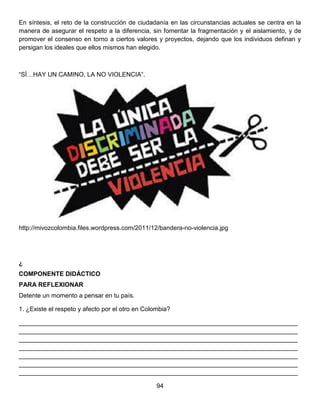 En síntesis, el reto de la construcción de ciudadanía en las circunstancias actuales se centra en la
manera de asegurar el respeto a la diferencia, sin fomentar la fragmentación y el aislamiento, y de
promover el consenso en torno a ciertos valores y proyectos, dejando que los individuos definan y
persigan los ideales que ellos mismos han elegido.
“SÍ…HAY UN CAMINO, LA NO VIOLENCIA”.
http://mivozcolombia.files.wordpress.com/2011/12/bandera-no-violencia.jpg
¿
COMPONENTE DIDÁCTICO
PARA REFLEXIONAR
Detente un momento a pensar en tu país.
1. ¿Existe el respeto y afecto por el otro en Colombia?
________________________________________________________________________________
________________________________________________________________________________
________________________________________________________________________________
________________________________________________________________________________
________________________________________________________________________________
________________________________________________________________________________
________________________________________________________________________________
94
 
