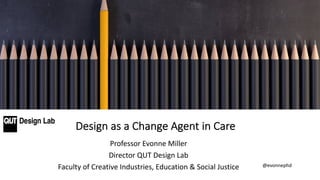 Professor Evonne Miller
Director QUT Design Lab
Faculty of Creative Industries, Education & Social Justice
Design as a Change Agent in Care
@evonnephd
 