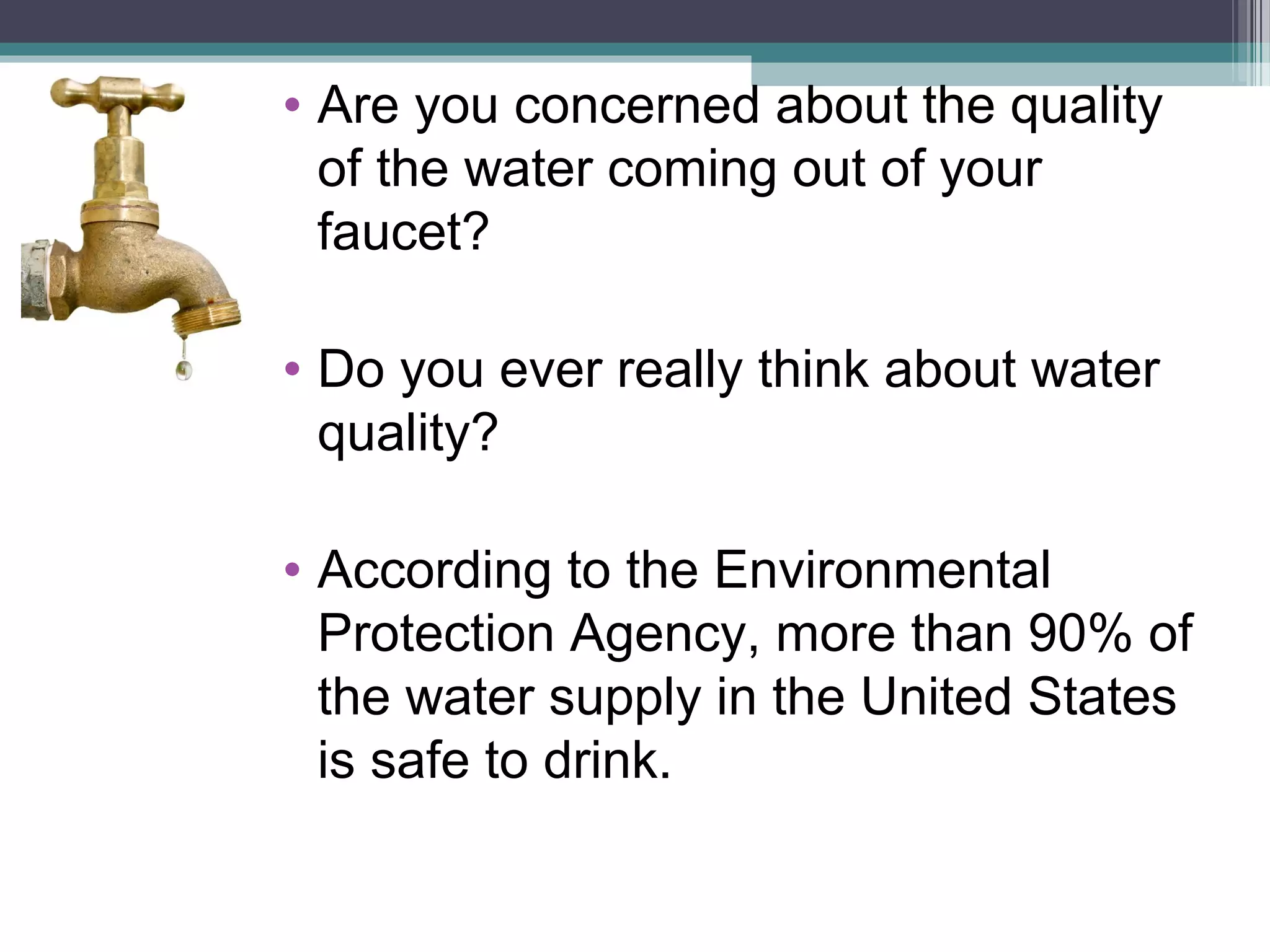 • Are you concerned about the quality
of the water coming out of your
faucet?
• Do you ever really think about water
quality?
• According to the Environmental
Protection Agency, more than 90% of
the water supply in the United States
is safe to drink.
 
