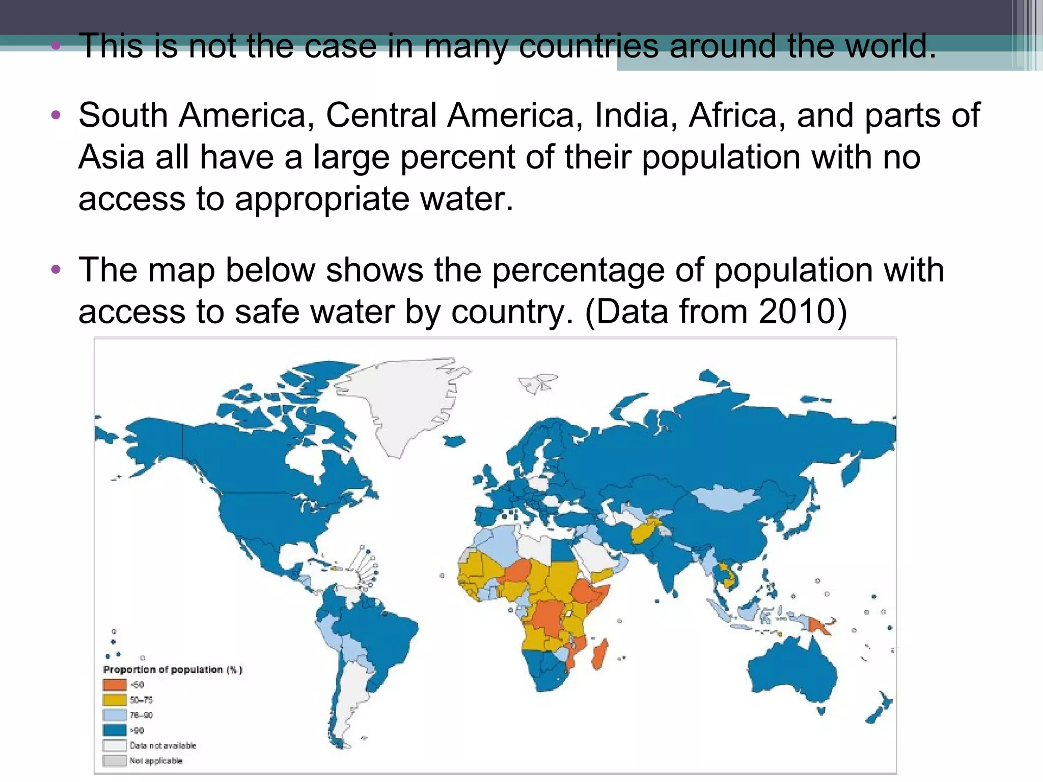 • This is not the case in many countries around the world.
• South America, Central America, India, Africa, and parts of
Asia all have a large percent of their population with no
access to appropriate water.
• The map below shows the percentage of population with
access to safe water by country. (Data from 2010)
 
