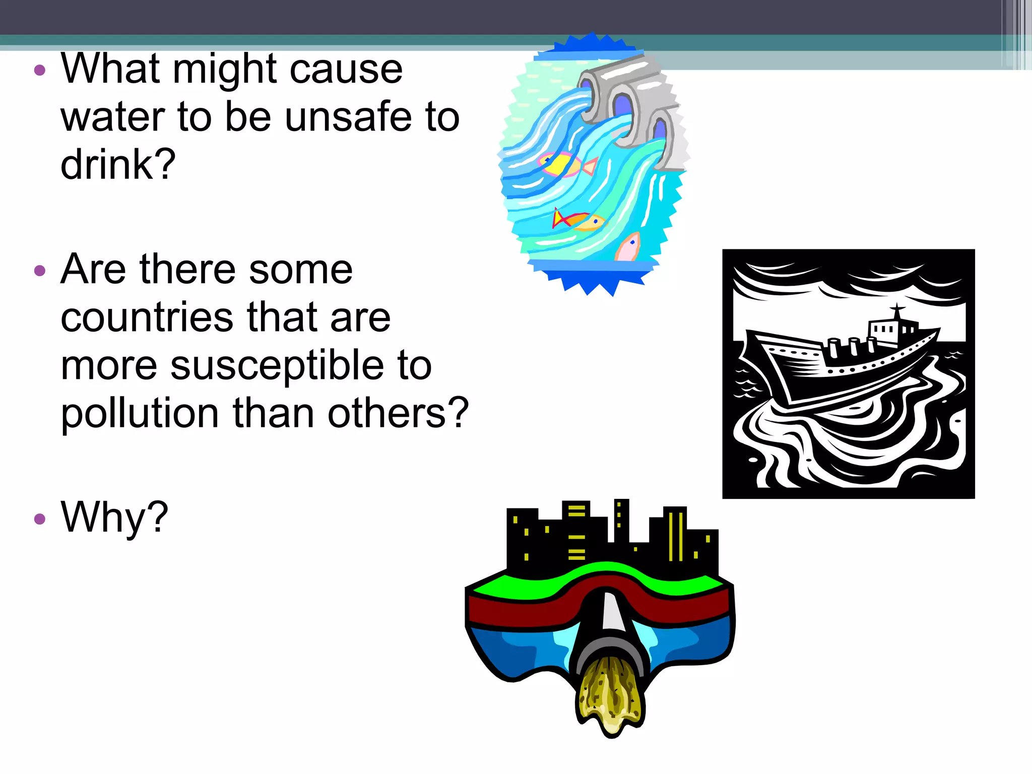 • What might cause
water to be unsafe to
drink?
• Are there some
countries that are
more susceptible to
pollution than others?
• Why?
 