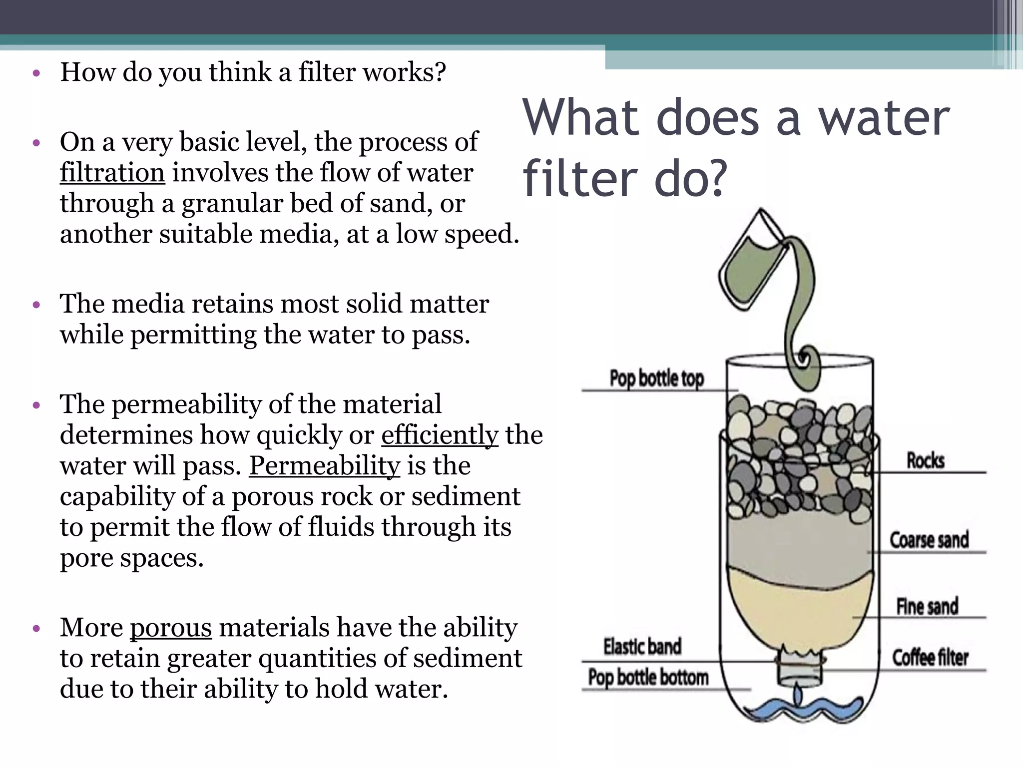 • How do you think a filter works?
• On a very basic level, the process of
filtration involves the flow of water
through a granular bed of sand, or
another suitable media, at a low speed.
• The media retains most solid matter
while permitting the water to pass.
• The permeability of the material
determines how quickly or efficiently the
water will pass. Permeability is the
capability of a porous rock or sediment
to permit the flow of fluids through its
pore spaces.
• More porous materials have the ability
to retain greater quantities of sediment
due to their ability to hold water.
What does a water
filter do?
 