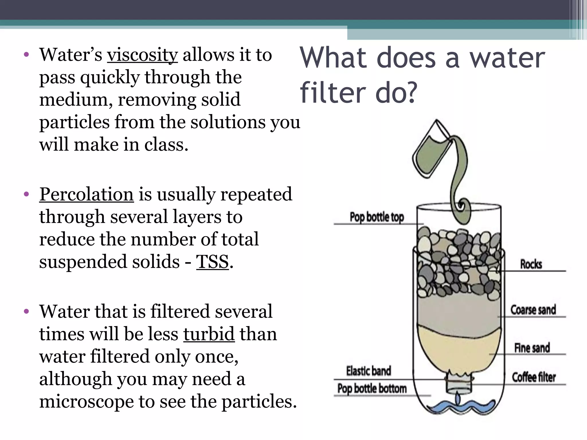 • Water’s viscosity allows it to
pass quickly through the
medium, removing solid
particles from the solutions you
will make in class.
• Percolation is usually repeated
through several layers to
reduce the number of total
suspended solids - TSS.
• Water that is filtered several
times will be less turbid than
water filtered only once,
although you may need a
microscope to see the particles.
What does a water
filter do?
 