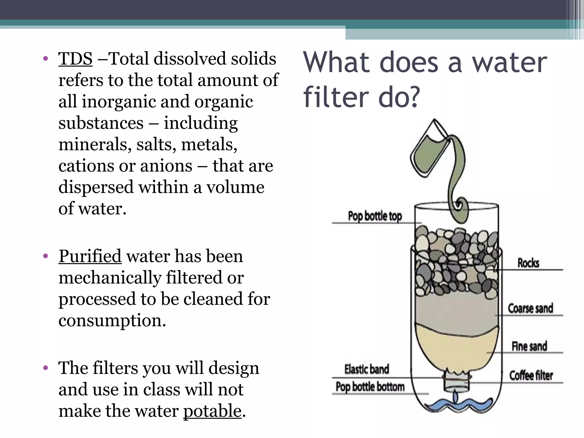 • TDS –Total dissolved solids
refers to the total amount of
all inorganic and organic
substances – including
minerals, salts, metals,
cations or anions – that are
dispersed within a volume
of water.
• Purified water has been
mechanically filtered or
processed to be cleaned for
consumption.
• The filters you will design
and use in class will not
make the water potable.
What does a water
filter do?
 