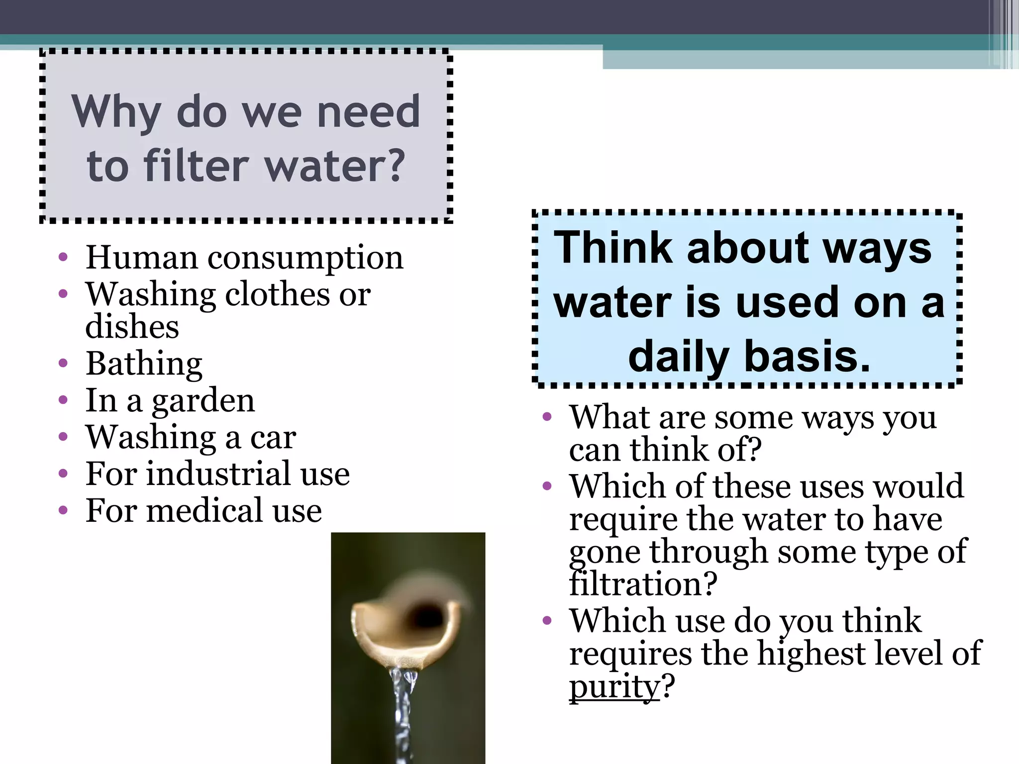 • What are some ways you
can think of?
• Which of these uses would
require the water to have
gone through some type of
filtration?
• Which use do you think
requires the highest level of
purity?
• Human consumption
• Washing clothes or
dishes
• Bathing
• In a garden
• Washing a car
• For industrial use
• For medical use
Why do we need
to filter water?
Think about ways
water is used on a
daily basis.
 