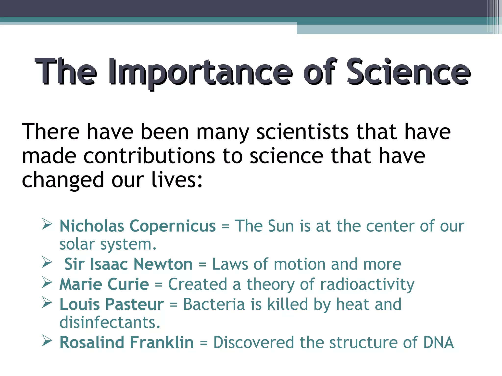 The Importance of ScienceThe Importance of Science
There have been many scientists that have
made contributions to science that have
changed our lives:
 Nicholas Copernicus = The Sun is at the center of our
solar system.
 Sir Isaac Newton = Laws of motion and more
 Marie Curie = Created a theory of radioactivity
 Louis Pasteur = Bacteria is killed by heat and
disinfectants.
 Rosalind Franklin = Discovered the structure of DNA
 