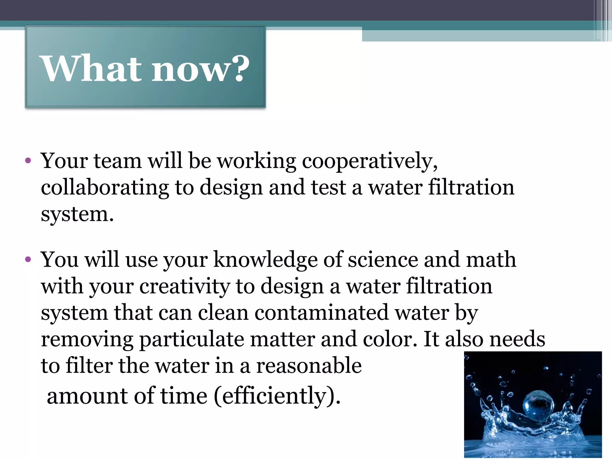 • Your team will be working cooperatively,
collaborating to design and test a water filtration
system.
• You will use your knowledge of science and math
with your creativity to design a water filtration
system that can clean contaminated water by
removing particulate matter and color. It also needs
to filter the water in a reasonable
amount of time (efficiently).
What now?
 