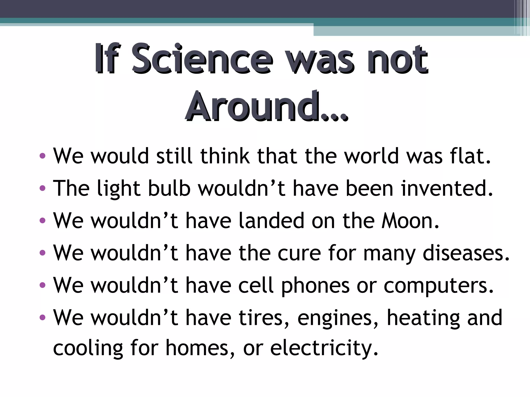 If Science was notIf Science was not
Around…Around…
• We would still think that the world was flat.
• The light bulb wouldn’t have been invented.
• We wouldn’t have landed on the Moon.
• We wouldn’t have the cure for many diseases.
• We wouldn’t have cell phones or computers.
• We wouldn’t have tires, engines, heating and
cooling for homes, or electricity.
 