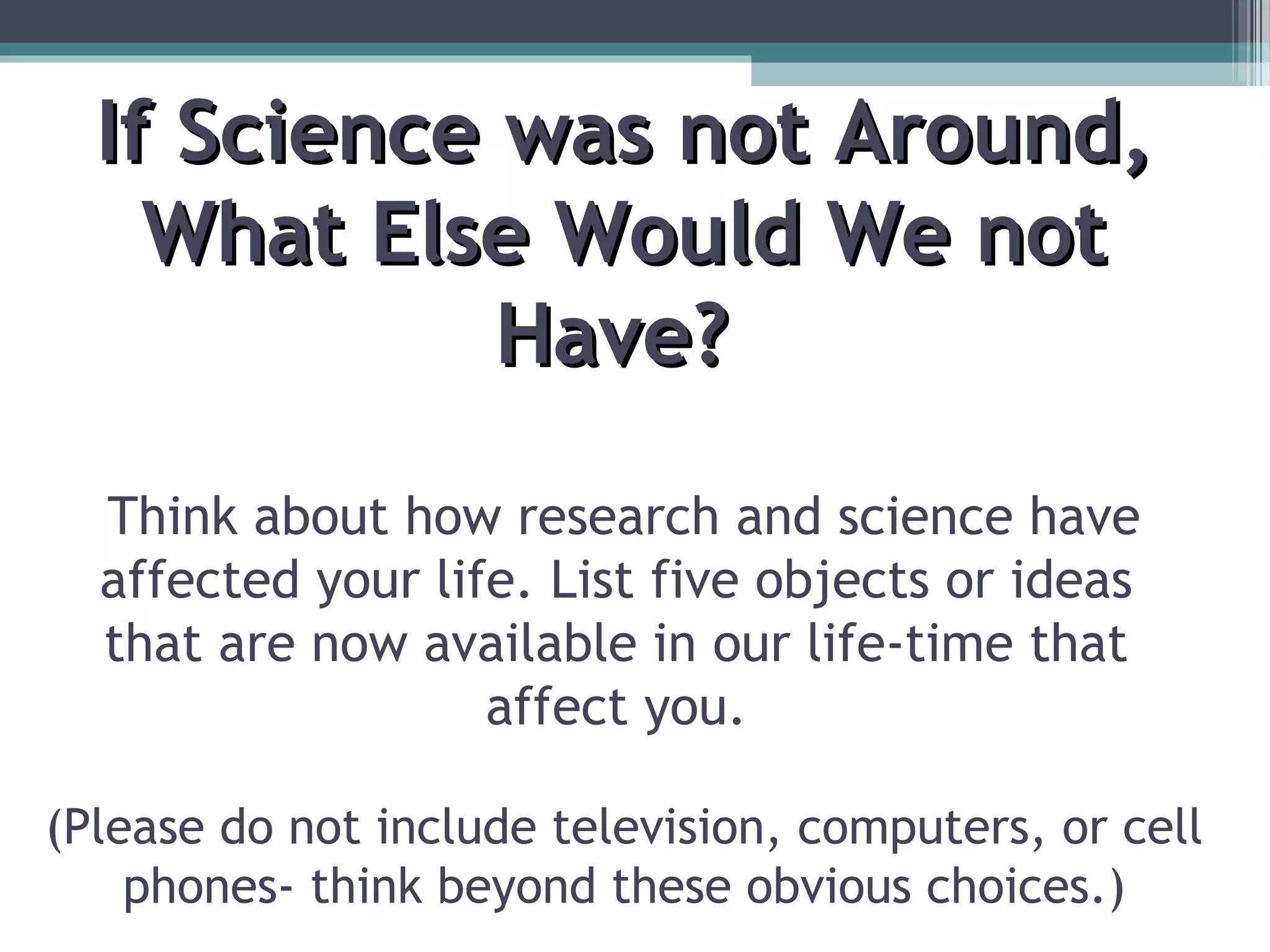If Science was not Around,If Science was not Around,
What Else Would We notWhat Else Would We not
Have?Have?
Think about how research and science have
affected your life. List five objects or ideas
that are now available in our life-time that
affect you.
(Please do not include television, computers, or cell
phones- think beyond these obvious choices.)
 