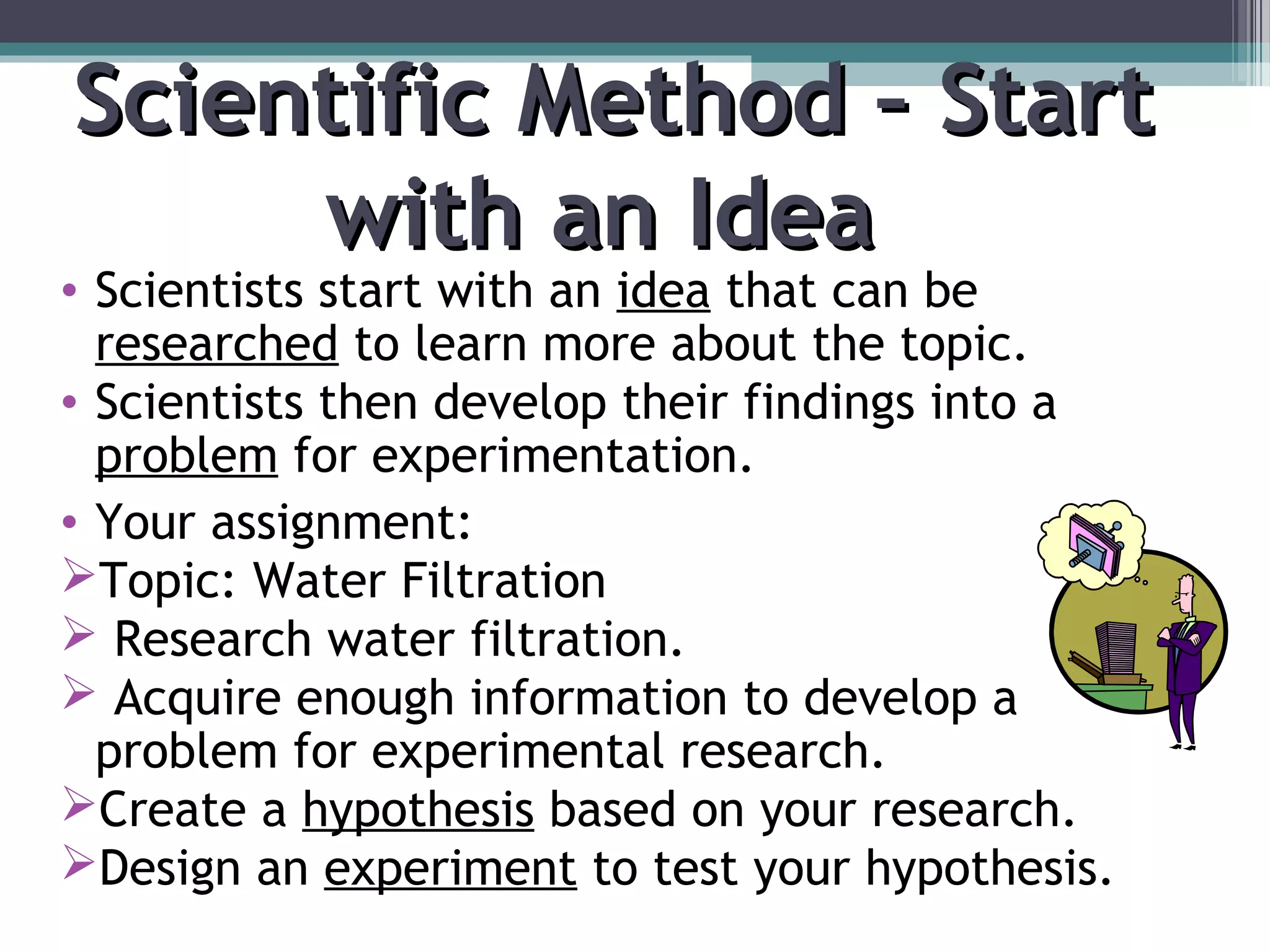Scientific Method – StartScientific Method – Start
with an Ideawith an Idea
• Scientists start with an idea that can be
researched to learn more about the topic.
• Scientists then develop their findings into a
problem for experimentation.
• Your assignment:
Topic: Water Filtration
 Research water filtration.
 Acquire enough information to develop a
problem for experimental research.
Create a hypothesis based on your research.
Design an experiment to test your hypothesis.
 