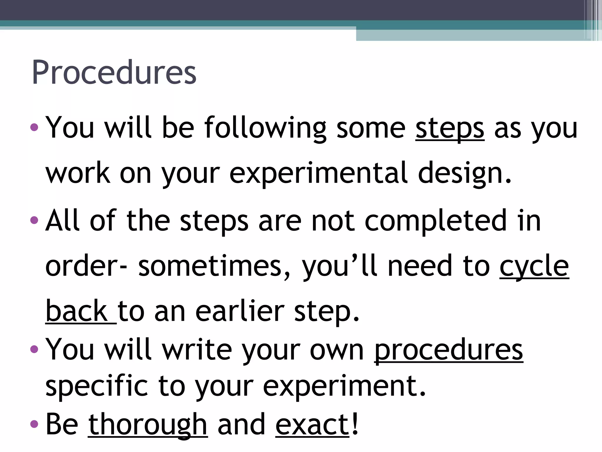 Procedures
• You will be following some steps as you
work on your experimental design.
• All of the steps are not completed in
order- sometimes, you’ll need to cycle
back to an earlier step.
• You will write your own procedures
specific to your experiment.
• Be thorough and exact!
 