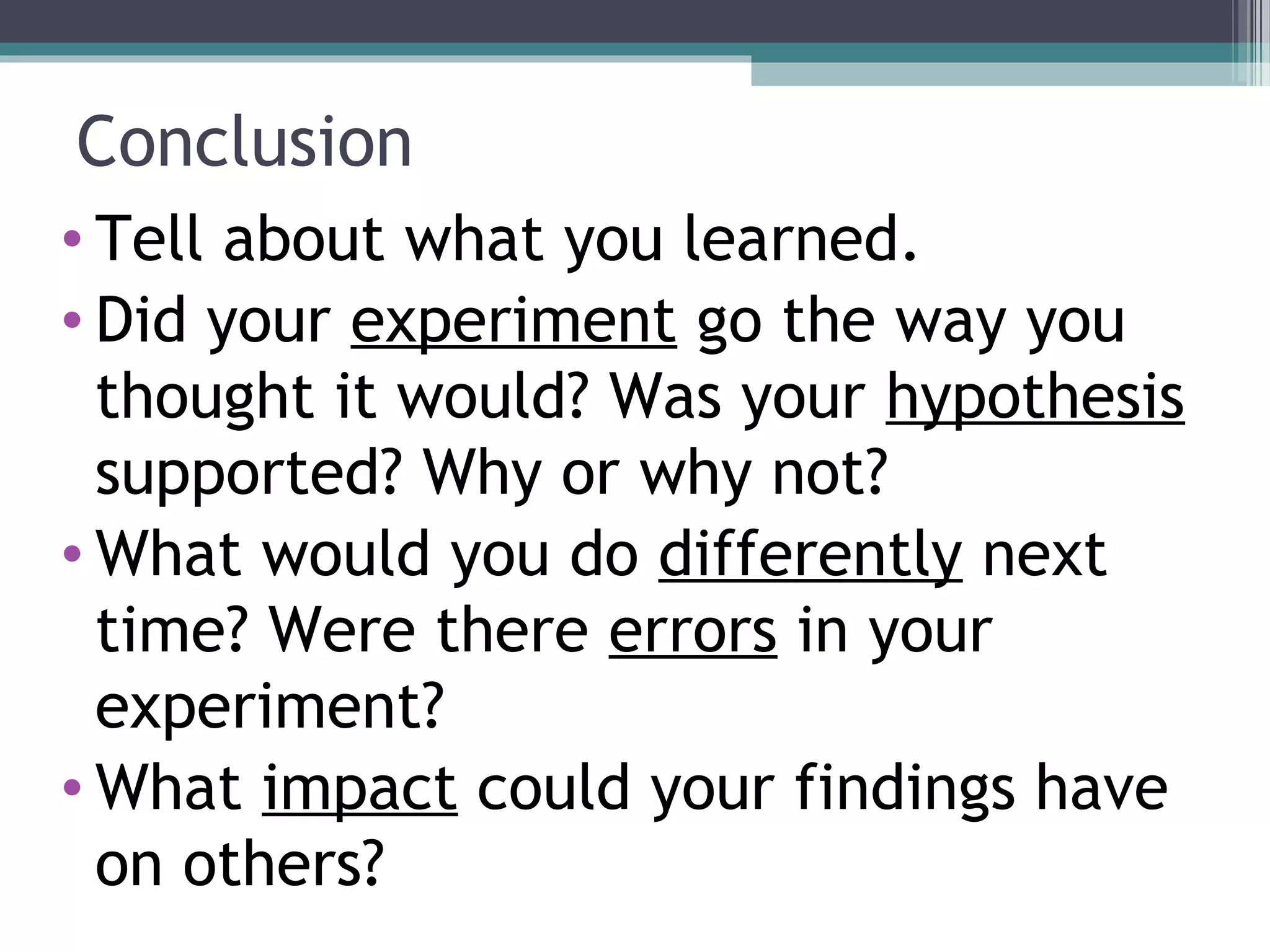 Conclusion
• Tell about what you learned.
• Did your experiment go the way you
thought it would? Was your hypothesis
supported? Why or why not?
• What would you do differently next
time? Were there errors in your
experiment?
• What impact could your findings have
on others?
 