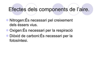 Efectes dels components de l’aire.
 Nitrogen:És necessari pel creixement
  dels éssers vius.
 Oxigen:És necessari per la respiració
 Diòxid de carboni:És necessari per la
  fotosíntesi.
 