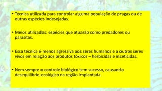• Técnica utilizada para controlar alguma população de pragas ou de
outras espécies indesejadas.
• Meios utilizados: espécies que atuarão como predadores ou
parasitas.
• Essa técnica é menos agressiva aos seres humanos e a outros seres
vivos em relação aos produtos tóxicos – herbicidas e inseticidas.
• Nem sempre o controle biológico tem sucesso, causando
desequilíbrio ecológico na região implantada.
 