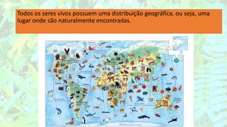 Todos os seres vivos possuem uma distribuição geográfica, ou seja, uma
lugar onde são naturalmente encontradas.
 