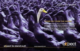 Lost in the crowd?




                                    STAND OUT FROM THE CROWD
                                    Expect Advertising, Inc. is a full-service healthcare
                                    marketing communications company committed
                                    to helping your brand stand out from the crowd
                                    by unleashing the power of innovative positioning,
                                    bold creative and integrated media.




x
e pect to stand out!   www.expectad.com
 