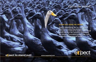 Lost in the crowd?




                                          STAND OUT FROM THE CROWD
                                          Expect Advertising, Inc. is a full-service
                                          healthcare marketing communications
                                          company committed to making your brand
                                          stand out from the crowd by unleashing
                                          the power of innovative positioning, bold
                                          ingenuity and integrated media.




x
e pect to stand out!   www.expectad.com
 