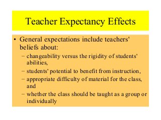 Teacher Expectancy Effects
• General expectations include teachers'
beliefs about:
– changeability versus the rigidity of students'
abilities,
– students' potential to benefit from instruction,
– appropriate difficulty of material for the class,
and
– whether the class should be taught as a group or
individually
 