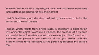 Behavior occurs within a psycological field and that many interacting
forces determine behavior at any one moment.
Lewin's field theory includes structural and dynamic constructs for the
person and the environment.
Tension, which results from a need state, is necessary in order for an
environmental object to'acquire a valence. The creation of a valence
also establishes a force field around the valued object. This force acts to
locomote the person in the direction of the goal object, with the
intensity of the force increasing as the person approaches the desired
goal.
 