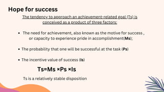 The tendency to approach an achievement-related goal (Ts) is
conceived as a product of three factors:
The need for achievement, also known as the motive for success ,
or capacity to experience pride in accomplishment(Ms);
The probability that one will be successful at the task (Ps)
The incentive value of success (Is)
Hope for success
Ts=Ms ×Ps ×Is
Ts is a relatively stable disposition
 