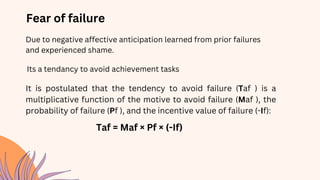 Fear of failure
Due to negative affective anticipation learned from prior failures
and experienced shame.
Its a tendancy to avoid achievement tasks
It is postulated that the tendency to avoid failure (Taf ) is a
multiplicative function of the motive to avoid failure (Maf ), the
probability of failure (Pf ), and the incentive value of failure (-If):
Taf = Maf × Pf × (-If)
 
