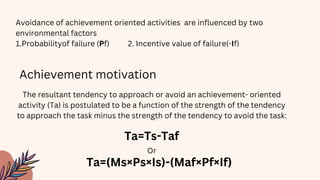 Avoidance of achievement oriented activities are influenced by two
environmental factors
1.Probabilityof failure (Pf) 2. Incentive value of failure(-If)
Achievement motivation
The resultant tendency to approach or avoid an achievement- oriented
activity (Ta) is postulated to be a function of the strength of the tendency
to approach the task minus the strength of the tendency to avoid the task:
Ta=Ts-Taf
Ta=(Ms×Ps×Is)-(Maf×Pf×If)
Or
 