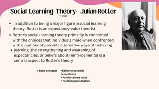 Social Learning Theory- Julian Rotter
4 basic concepts •Behavior potential
•expectancy
• Reinforcement value
• Psychological situation
1950
In addition to being a major figure in social learning
theory. Rotter is an expectancy-value theorist
Rotter's social learning theory primarily is concerned
with the choices that individuals make when confronted
with a number of possible alternative ways of behaving
learning (the strengthening and weakening of
expectancies, or beliefs about reinforcements) is a
central aspect to Rotter's theory
 