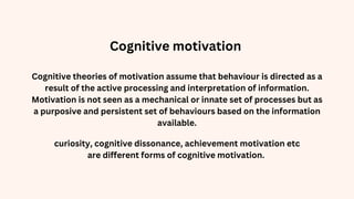 Cognitive theories of motivation assume that behaviour is directed as a
result of the active processing and interpretation of information.
Motivation is not seen as a mechanical or innate set of processes but as
a purposive and persistent set of behaviours based on the information
available.
curiosity, cognitive dissonance, achievement motivation etc
are different forms of cognitive motivation.
Cognitive motivation
 