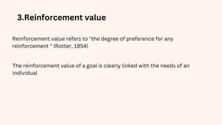 3.Reinforcement value
Reinforcement value refers to "the degree of preference for any
reinforcement " (Rotter, 1954)
The reinforcement value of a goal is clearly linked with the needs of an
individual
 