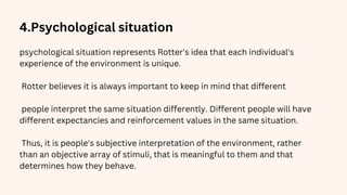 4.Psychological situation
psychological situation represents Rotter's idea that each individual's
experience of the environment is unique.
Rotter believes it is always important to keep in mind that different
people interpret the same situation differently. Different people will have
different expectancies and reinforcement values in the same situation.
Thus, it is people's subjective interpretation of the environment, rather
than an objective array of stimuli, that is meaningful to them and that
determines how they behave.
 