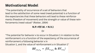 Motivational Model
N.P.=f(F.M. + N.V.)
"The potentiality of occurrence of a set of behaviors that
lead to the satisfaction of some need (need potential) is a function of
the expectancies that these behaviors will lead to these reinforce-
ments (freedom of movement) and the strength or value of these rein-
forcements (need value)" (Rotter, 1954)
Or
"The potential for behavior x to occur in Situation 1 in relation to the
reinforcement a is a function of the expectancy of the occurrence of
reinforcement a following behavior x in
Situation 1, and the value of reinforcement a in Situation 1"
 