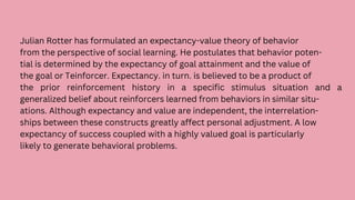 Julian Rotter has formulated an expectancy-value theory of behavior
from the perspective of social learning. He postulates that behavior poten-
tial is determined by the expectancy of goal attainment and the value of
the goal or Teinforcer. Expectancy. in turn. is believed to be a product of
the prior reinforcement history in a specific stimulus situation and a
generalized belief about reinforcers learned from behaviors in similar situ-
ations. Although expectancy and value are independent, the interrelation-
ships between these constructs greatly affect personal adjustment. A low
expectancy of success coupled with a highly valued goal is particularly
likely to generate behavioral problems.
 